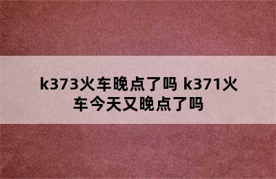 k373火车晚点了吗 k371火车今天又晚点了吗